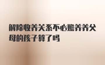 解除收养关系不必赡养养父母的孩子算了吗