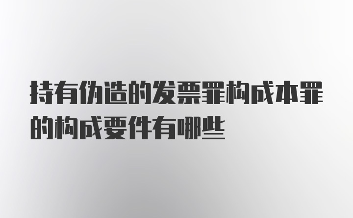 持有伪造的发票罪构成本罪的构成要件有哪些