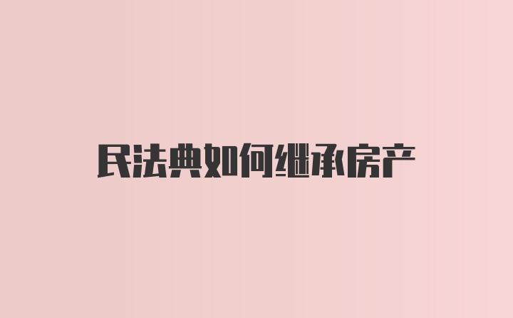 民法典如何继承房产