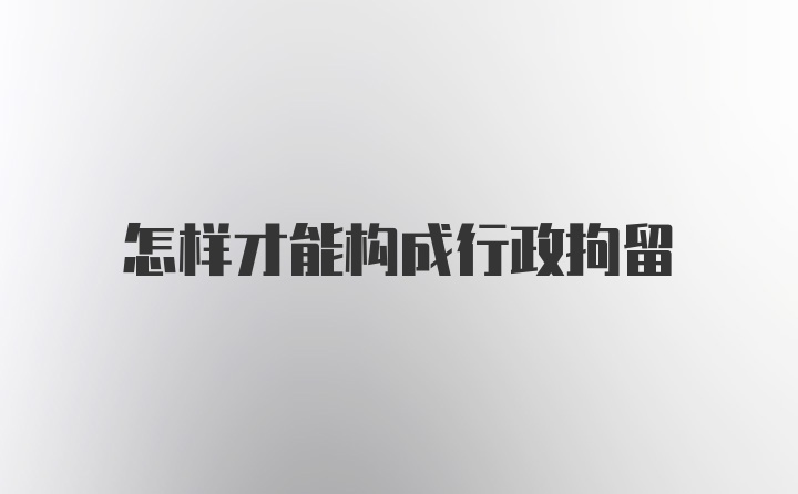 怎样才能构成行政拘留