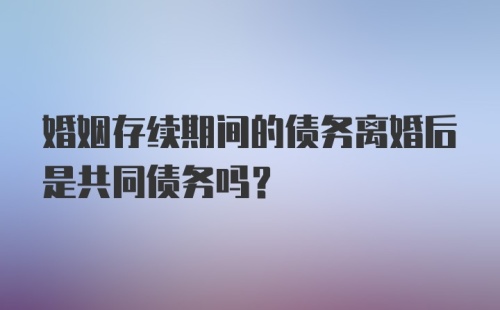 婚姻存续期间的债务离婚后是共同债务吗？