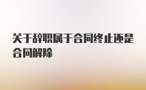 关于辞职属于合同终止还是合同解除