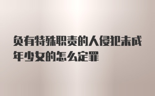 负有特殊职责的人侵犯未成年少女的怎么定罪