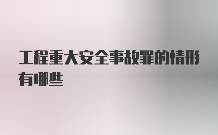 工程重大安全事故罪的情形有哪些