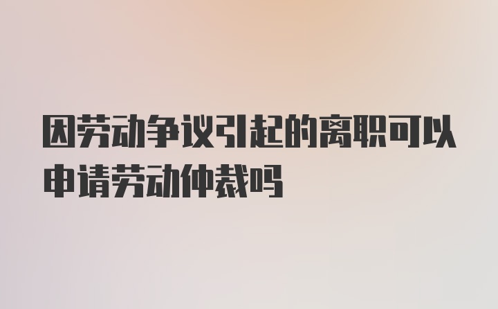 因劳动争议引起的离职可以申请劳动仲裁吗