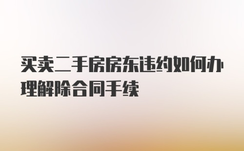 买卖二手房房东违约如何办理解除合同手续