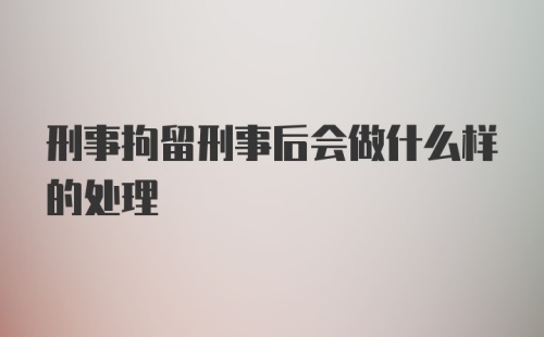 刑事拘留刑事后会做什么样的处理