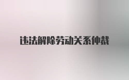 违法解除劳动关系仲裁