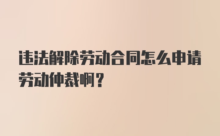 违法解除劳动合同怎么申请劳动仲裁啊？