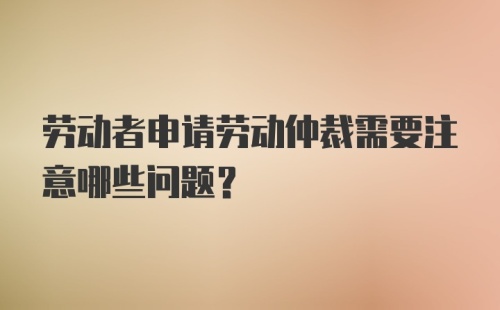 劳动者申请劳动仲裁需要注意哪些问题？