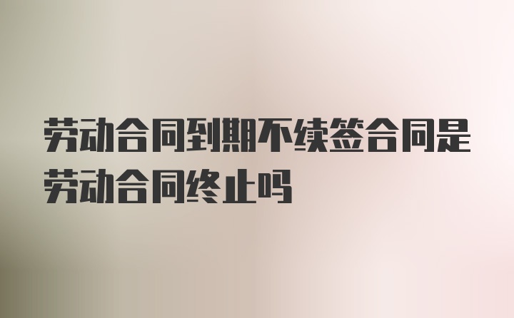 劳动合同到期不续签合同是劳动合同终止吗