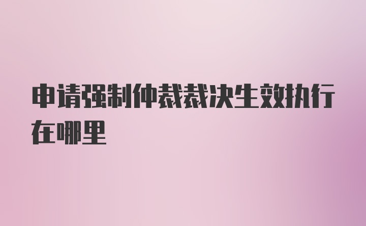 申请强制仲裁裁决生效执行在哪里