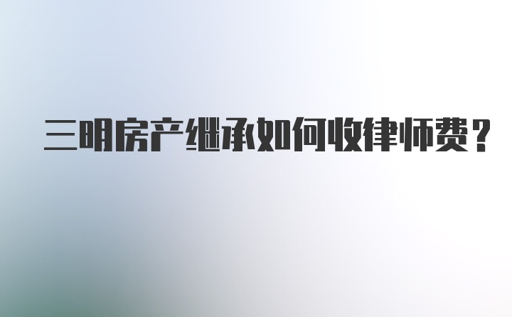 三明房产继承如何收律师费?