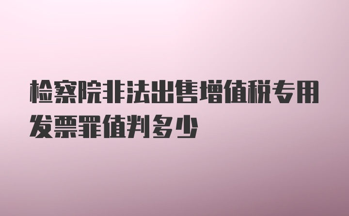 检察院非法出售增值税专用发票罪值判多少