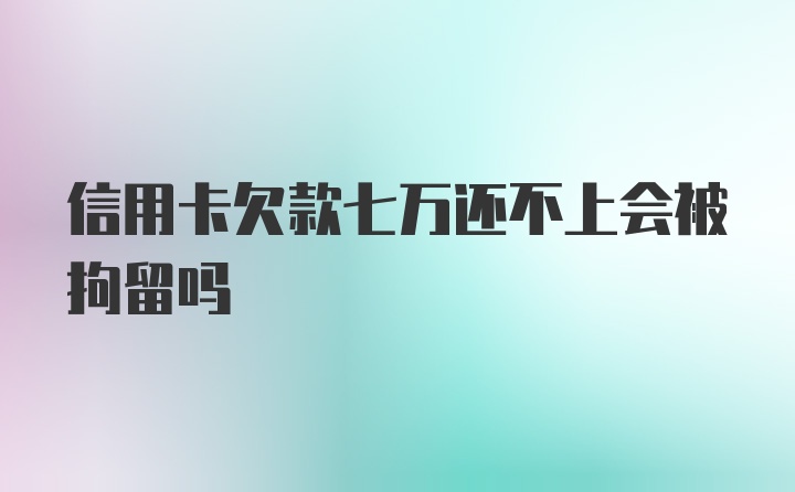 信用卡欠款七万还不上会被拘留吗