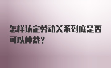 怎样认定劳动关系到底是否可以仲裁？