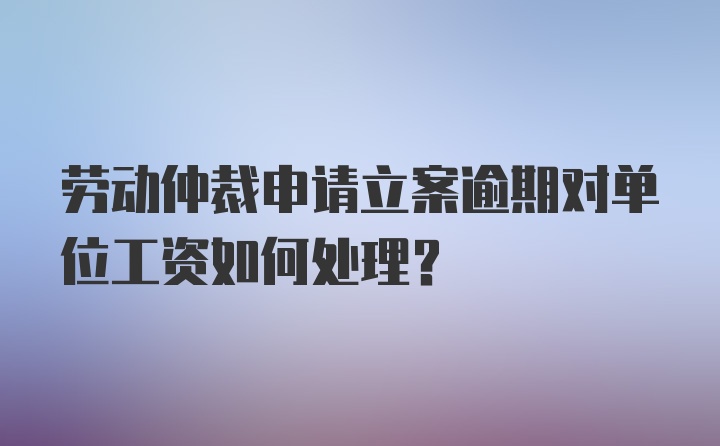 劳动仲裁申请立案逾期对单位工资如何处理？