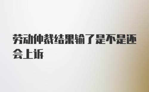 劳动仲裁结果输了是不是还会上诉