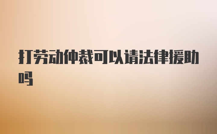 打劳动仲裁可以请法律援助吗