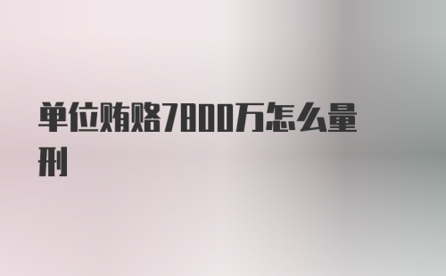 单位贿赂7800万怎么量刑