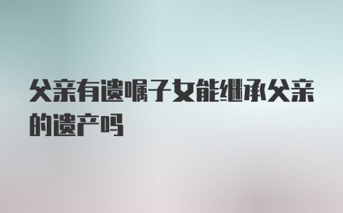 父亲有遗嘱子女能继承父亲的遗产吗