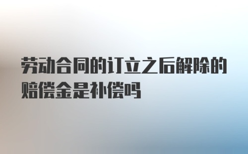 劳动合同的订立之后解除的赔偿金是补偿吗