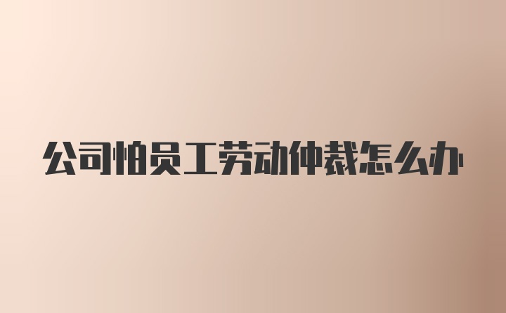 公司怕员工劳动仲裁怎么办