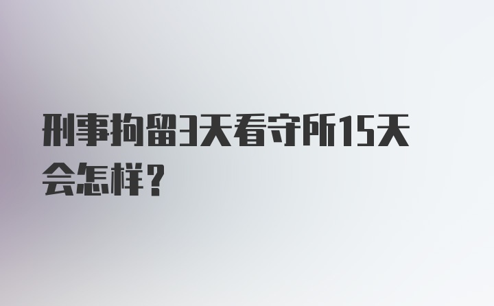 刑事拘留3天看守所15天会怎样?