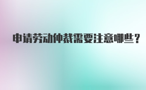 申请劳动仲裁需要注意哪些？