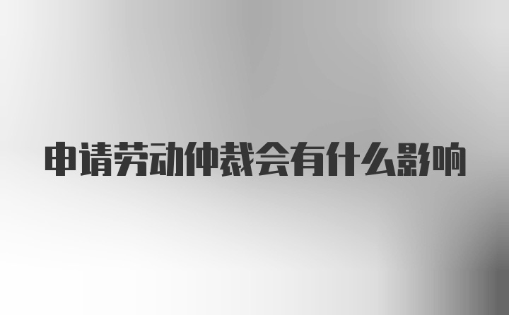 申请劳动仲裁会有什么影响