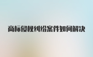 商标侵权纠纷案件如何解决