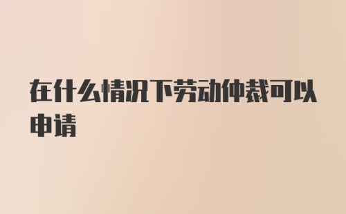 在什么情况下劳动仲裁可以申请