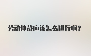 劳动仲裁应该怎么进行啊？