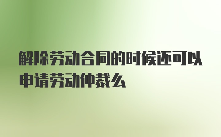 解除劳动合同的时候还可以申请劳动仲裁么