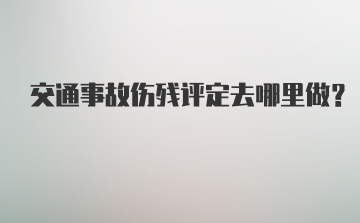 交通事故伤残评定去哪里做？