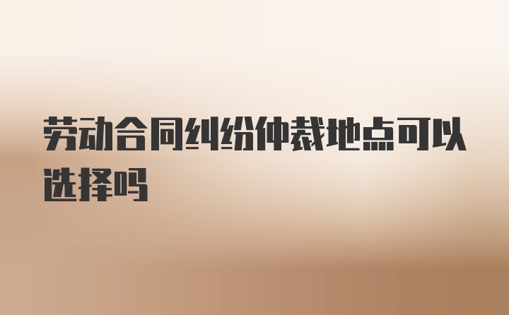 劳动合同纠纷仲裁地点可以选择吗