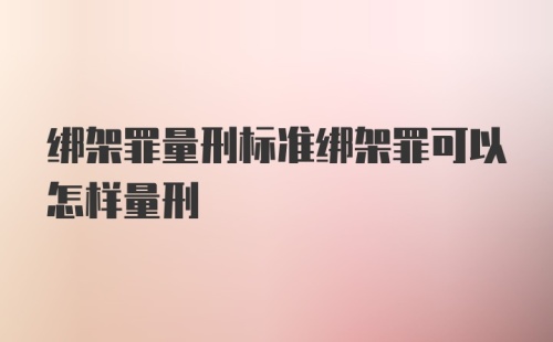 绑架罪量刑标准绑架罪可以怎样量刑