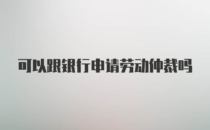 可以跟银行申请劳动仲裁吗