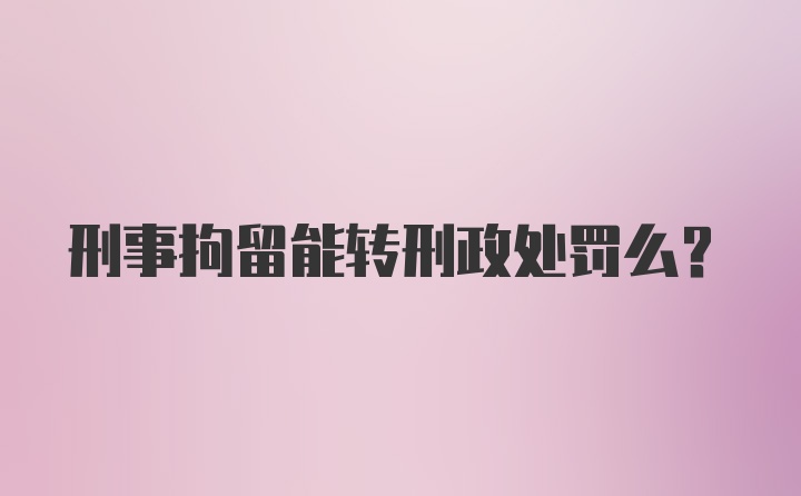 刑事拘留能转刑政处罚么？