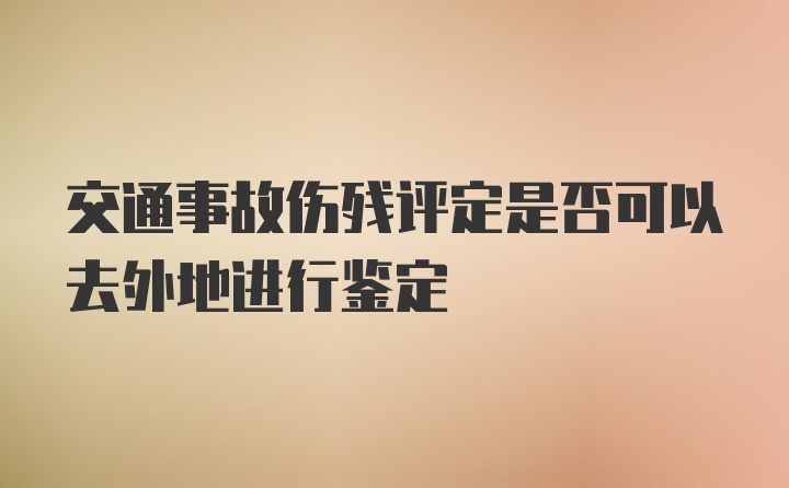 交通事故伤残评定是否可以去外地进行鉴定