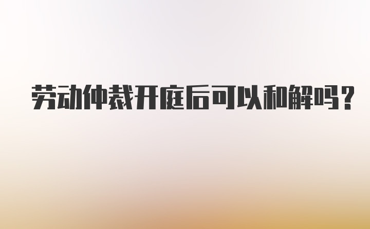 劳动仲裁开庭后可以和解吗?