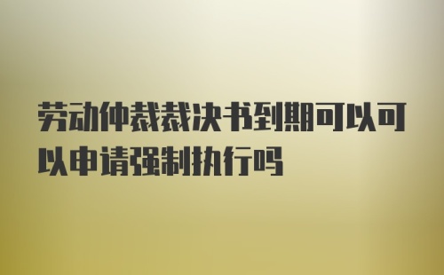 劳动仲裁裁决书到期可以可以申请强制执行吗