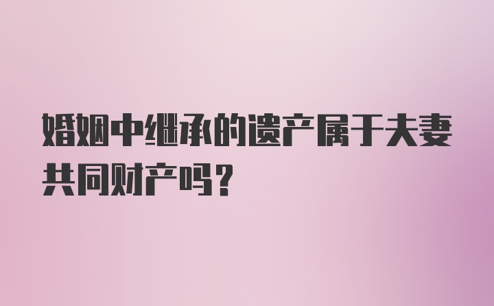 婚姻中继承的遗产属于夫妻共同财产吗?