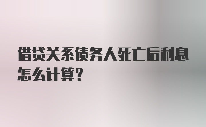 借贷关系债务人死亡后利息怎么计算？