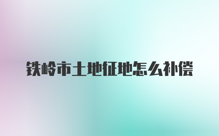 铁岭市土地征地怎么补偿