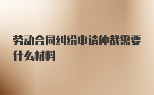 劳动合同纠纷申请仲裁需要什么材料