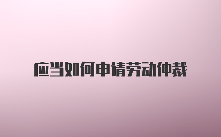 应当如何申请劳动仲裁