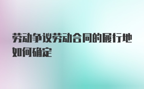 劳动争议劳动合同的履行地如何确定