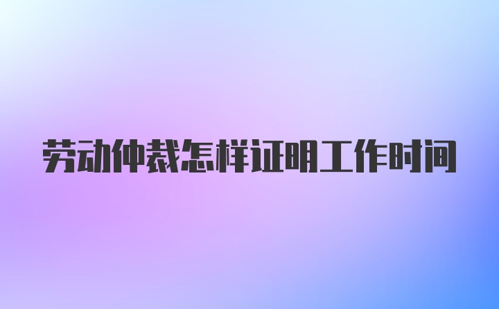 劳动仲裁怎样证明工作时间