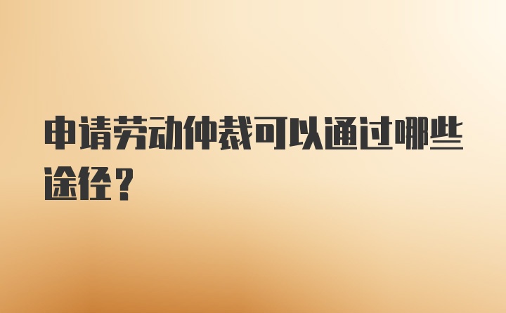 申请劳动仲裁可以通过哪些途径？